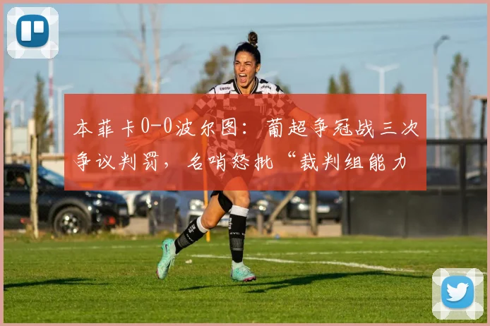 本菲卡0-0波尔图：葡超争冠战三次争议判罚，名哨怒批“裁判组能力不足毁经典”