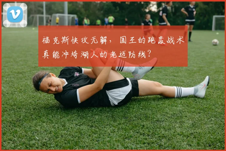 福克斯快攻无解，国王的跑轰战术真能冲垮湖人的老迈防线？