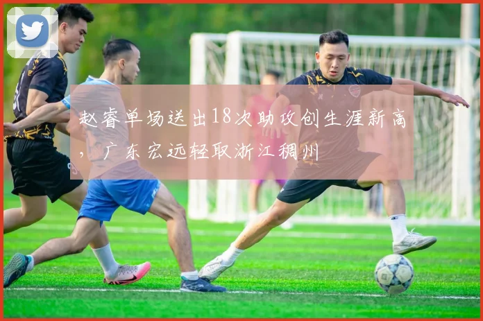 赵睿单场送出18次助攻创生涯新高，广东宏远轻取浙江稠州