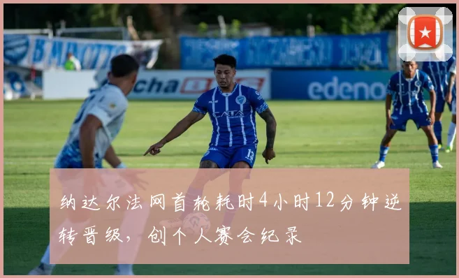 纳达尔法网首轮耗时4小时12分钟逆转晋级，创个人赛会纪录