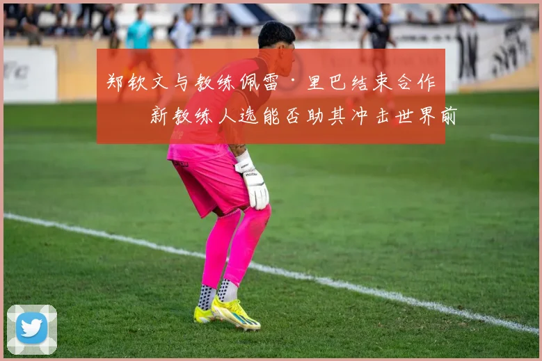 郑钦文与教练佩雷·里巴结束合作，新教练人选能否助其冲击世界前十？