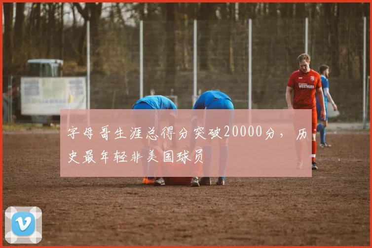 字母哥生涯总得分突破20000分，历史最年轻非美国球员