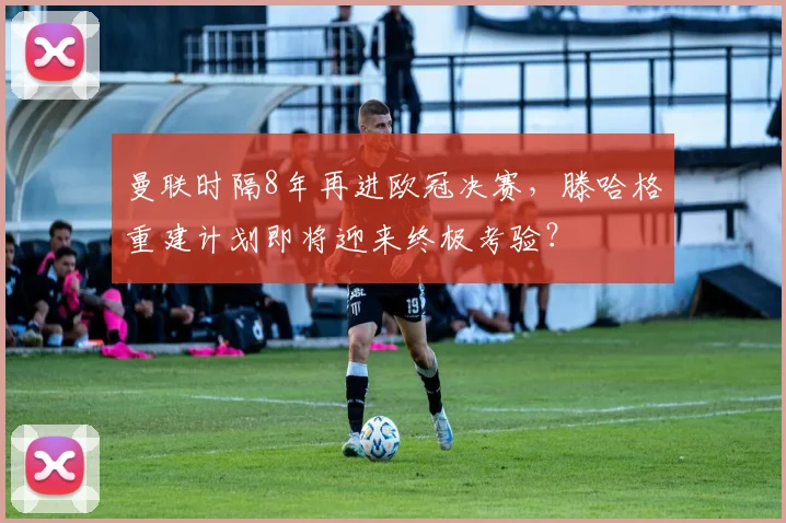 曼联时隔8年再进欧冠决赛，滕哈格重建计划即将迎来终极考验？