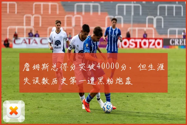 詹姆斯总得分突破40000分，但生涯失误数历史第一遭黑粉炮轰